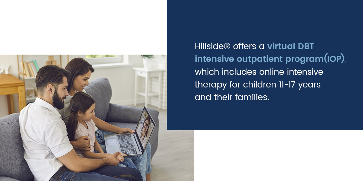Hillside® offers a virtual DBT intensive outpatient program (IOP), which includes online intensive therapy for children 11-17 years and their families.